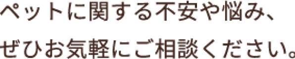 ペットに関する不安や悩み、ぜひお気軽にご相談ください。